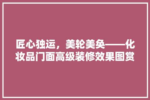 匠心独运，美轮美奂——化妆品门面高级装修效果图赏析