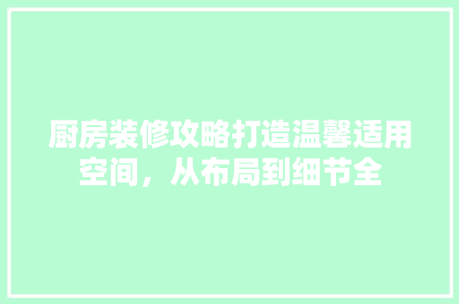 厨房装修攻略打造温馨适用空间，从布局到细节全