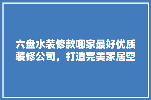 六盘水装修款哪家最好优质装修公司，打造完美家居空间