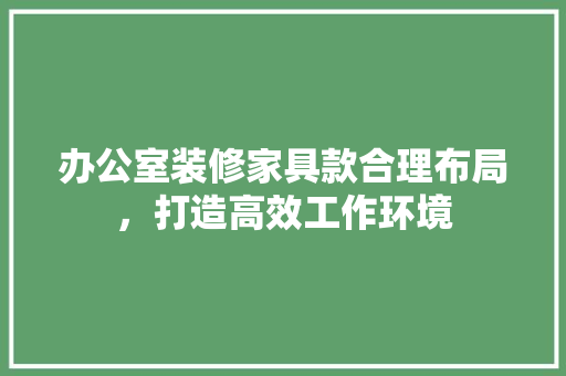 办公室装修家具款合理布局，打造高效工作环境