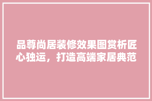 品尊尚居装修效果图赏析匠心独运，打造高端家居典范