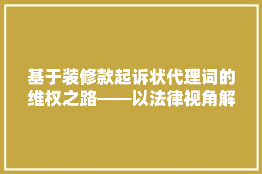 基于装修款起诉状代理词的维权之路——以法律视角解读装修合同纠纷