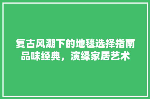 复古风潮下的地毯选择指南品味经典，演绎家居艺术