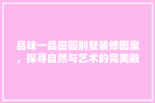 品味一品田园别墅装修图案，探寻自然与艺术的完美融合