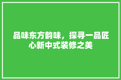 品味东方韵味，探寻一品匠心新中式装修之美
