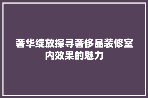 奢华绽放探寻奢侈品装修室内效果的魅力