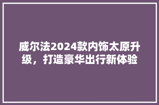 威尔法2024款内饰太原升级，打造豪华出行新体验
