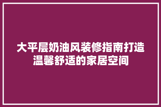 大平层奶油风装修指南打造温馨舒适的家居空间