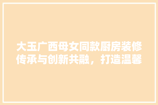 大玉广西母女同款厨房装修传承与创新共融，打造温馨烹饪空间