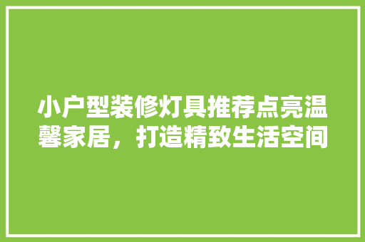 小户型装修灯具推荐点亮温馨家居，打造精致生活空间