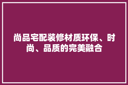 尚品宅配装修材质环保、时尚、品质的完美融合