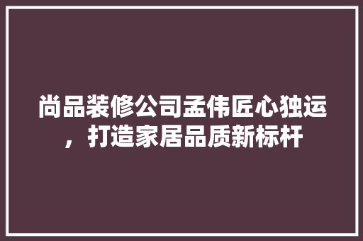 尚品装修公司孟伟匠心独运，打造家居品质新标杆