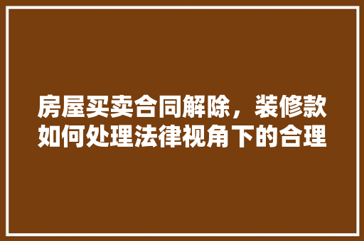 房屋买卖合同解除，装修款如何处理法律视角下的合理布局与维权指南