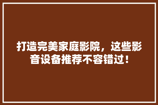 打造完美家庭影院，这些影音设备推荐不容错过！