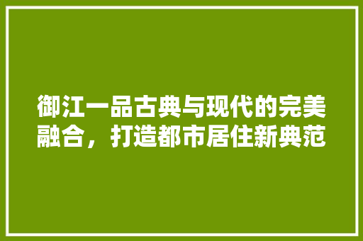 御江一品古典与现代的完美融合，打造都市居住新典范