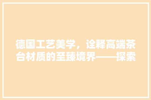 德国工艺美学，诠释高端茶台材质的至臻境界——探索实木、石质与不锈钢材质的茶台魅力
