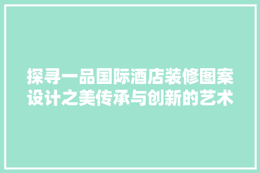 探寻一品国际酒店装修图案设计之美传承与创新的艺术之旅