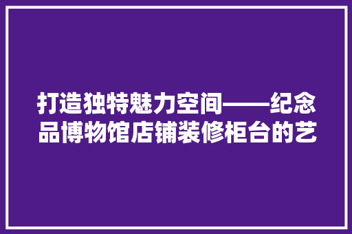 打造独特魅力空间——纪念品博物馆店铺装修柜台的艺术与方法