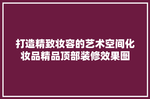 打造精致妆容的艺术空间化妆品精品顶部装修效果图