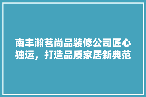 南丰瀚茗尚品装修公司匠心独运，打造品质家居新典范