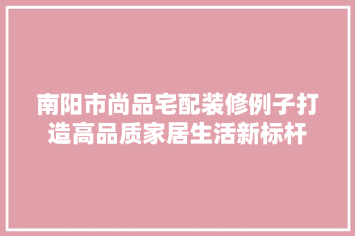 南阳市尚品宅配装修例子打造高品质家居生活新标杆
