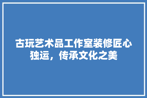 古玩艺术品工作室装修匠心独运，传承文化之美