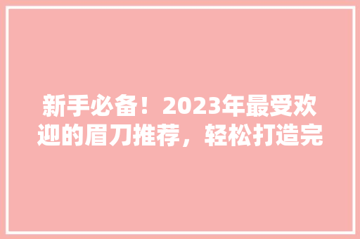 新手必备！2023年最受欢迎的眉刀推荐，轻松打造完美眉型