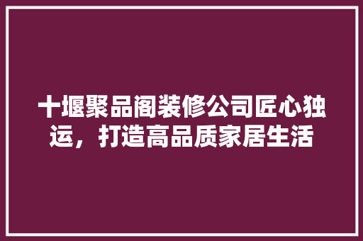 十堰聚品阁装修公司匠心独运，打造高品质家居生活
