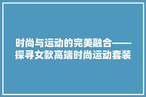 时尚与运动的完美融合——探寻女款高端时尚运动套装的修身之路