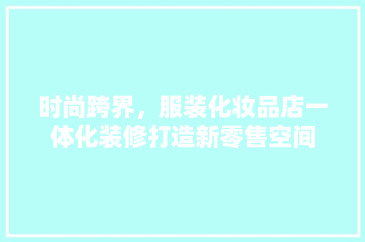 时尚跨界，服装化妆品店一体化装修打造新零售空间