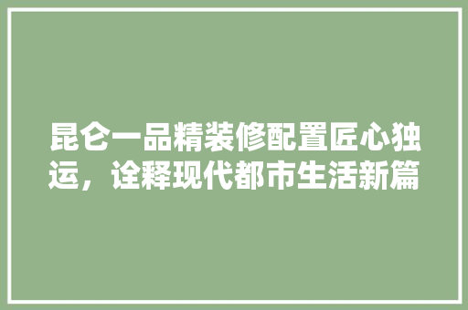 昆仑一品精装修配置匠心独运，诠释现代都市生活新篇章