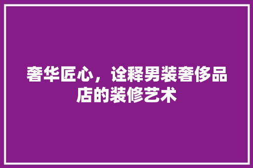 奢华匠心，诠释男装奢侈品店的装修艺术