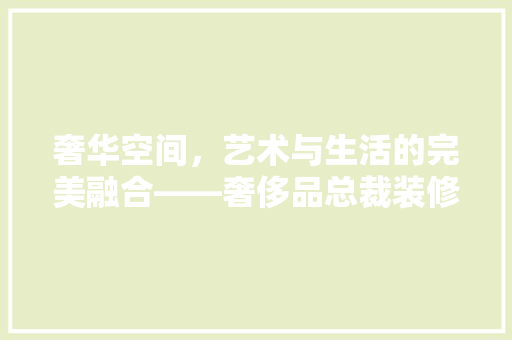 奢华空间，艺术与生活的完美融合——奢侈品总裁装修图大全