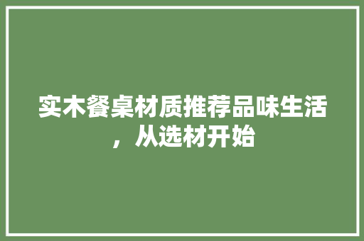 实木餐桌材质推荐品味生活，从选材开始