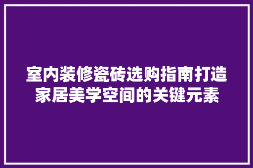 室内装修瓷砖选购指南打造家居美学空间的关键元素