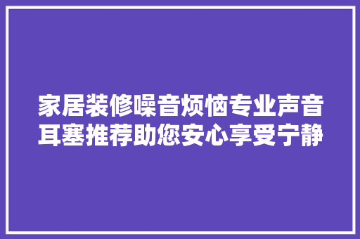 家居装修噪音烦恼专业声音耳塞推荐助您安心享受宁静时光