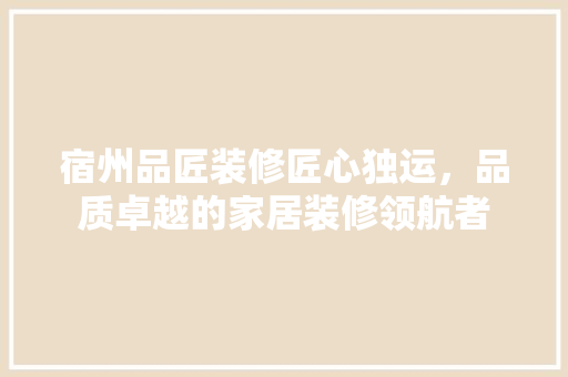 宿州品匠装修匠心独运，品质卓越的家居装修领航者