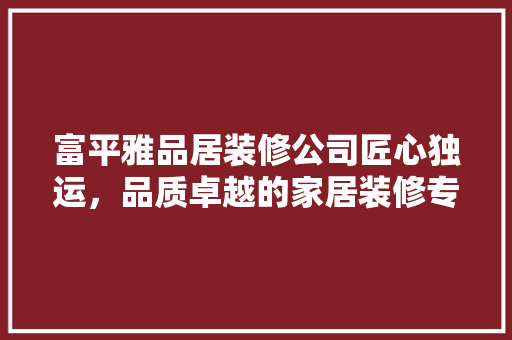 富平雅品居装修公司匠心独运，品质卓越的家居装修专家