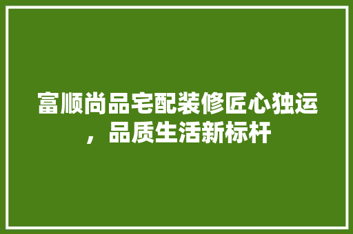 富顺尚品宅配装修匠心独运，品质生活新标杆