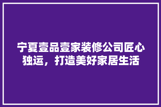 宁夏壹品壹家装修公司匠心独运，打造美好家居生活