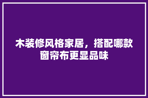 木装修风格家居，搭配哪款窗帘布更显品味