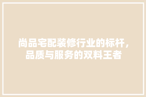 尚品宅配装修行业的标杆，品质与服务的双料王者