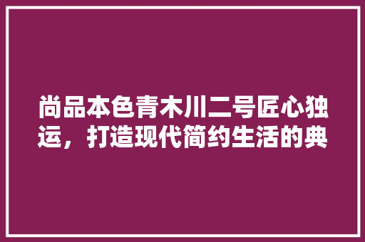 尚品本色青木川二号匠心独运，打造现代简约生活的典范