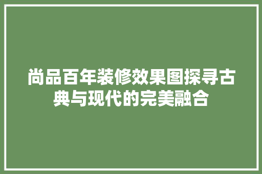 尚品百年装修效果图探寻古典与现代的完美融合