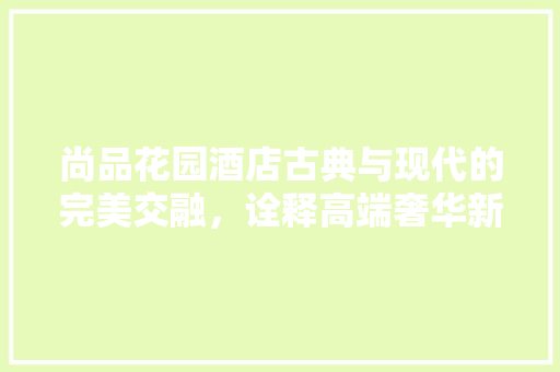 尚品花园酒店古典与现代的完美交融，诠释高端奢华新风尚