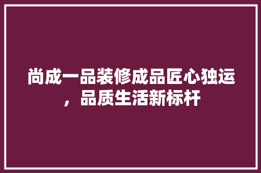 尚成一品装修成品匠心独运，品质生活新标杆