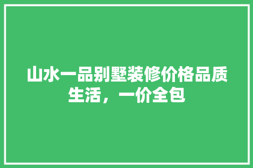 山水一品别墅装修价格品质生活，一价全包