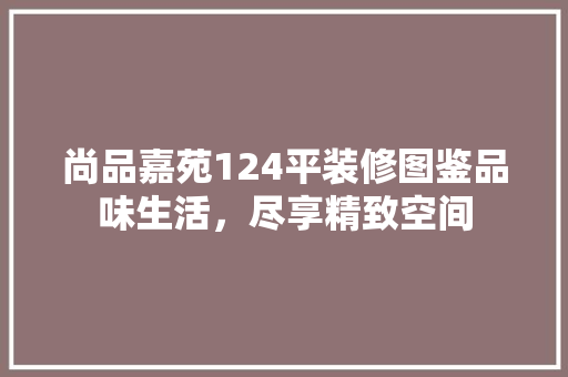 尚品嘉苑124平装修图鉴品味生活，尽享精致空间