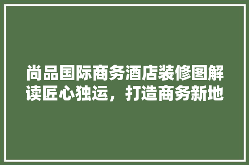 尚品国际商务酒店装修图解读匠心独运，打造商务新地标
