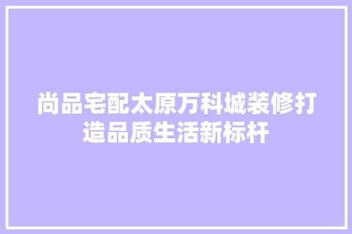 尚品宅配太原万科城装修打造品质生活新标杆